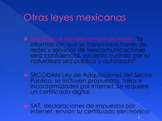  Ley federal de telecomunicaciones: “la
información que se transmite a través de
redes y servicios de telecomunicaciones
será confidencial, excepto cuando por su
naturaleza sea publica o autorizada”
 SECODAM Ley de Adquisiciones del Sector
Público, se incluyen propuestas, fallos e
inconformidades por Internet. Se requiere
un certificado digital
 SAT, declaraciones de impuestos por
Internet, envían su certificado electrónico
9
 