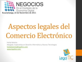 Bucaramanga, 22 de Noviembre de 2011

Aspectos legales del
Comercio Electrónico
Heidy Balanta.
Abogada. Especialista en Derecho Informático y Nuevas Tecnologías
heidybalanta@legaltics.com
www.legaltics.com

 