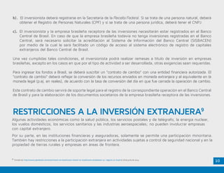 10
b). El inversionista deberá registrarse en la Secretaría de la Receita Federal. Si se trata de una persona natural, deberá
obtener el Registro de Personas Naturales (CPF) y si se trata de una persona jurídica, deberá tener el CNPJ.
c). 	El inversionista y la empresa brasileña receptora de las inversiones necesitarán estar registrados en el Banco
	 Central de Brasil. En caso de que la empresa brasileña todavía no tenga inversiones registradas en el Banco
Central, será necesario solicitar la acreditación al Sistema de Información del Banco Central (SISBACEN)
por medio de la cual le será facilitado un código de acceso al sistema electrónico de registro de capitales
extranjeros del Banco Central de Brasil.
Una vez cumplidas tales condiciones, el inversionista podrá realizar remesas a título de inversión en empresas
brasileñas, excepto en los casos en que por el tipo de actividad a ser desarrollada, otras exigencias sean requeridas.
Para ingresar los fondos a Brasil, se deberá suscribir un “contrato de cambio” con una entidad financiera autorizada. El
“contrato de cambio” deberá reflejar la conversión de los recursos enviados en moneda extranjera y el equivalente en la
moneda legal (p.ej. en reales), de acuerdo con la tasa de conversión del día en que fue cerrada la operación de cambio.
Este contrato de cambio servirá de soporte legal para el registro de la correspondiente operación en el Banco Central
de Brasil y para la elaboración de los documentos societarios de la empresa brasileña receptora de las inversiones.
9.
Tomado de: http://www2.apexbrasil.com.br/es/investir-en-brasil/como-investir-en-brasil/como-estabelecer-un- negocio-en-brasil el 18 de junio de 2014.
RESTRICCIONES A LA INVERSIÓN EXTRANJERA9
Algunas actividades económicas como la salud pública, los servicios postales y de telégrafo, la energía nuclear,
los vuelos domésticos, los servicios sanitarios y las industrias aeroespaciales; no pueden involucrar empresas
con capital extranjero.
Por su parte, en las instituciones financieras y aseguradoras, solamente se permite una participación minoritaria.
También hay restricciones a la participación extranjera en actividades sujetas a control de seguridad nacional y en la
propiedad de tierras rurales y empresas en áreas de frontera.
 