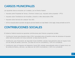 12
Las siguientes tasas se recaudan por ciudades y por el Distrito Federal:
•	 Impuesto sobre Propiedad de Tierras y Territorio Urbano (p.ej. impuesto sobre propiedad - IPTU).
•	 Impuesto sobre Transferencia de Inmuebles y Derecho a ellos relacionados (ITBI).
•	 Impuesto sobre Servicios de cualquier Tipo (ISS).
•	 El ISS se recauda sobre la provisión de algunos servicios listados en la ley federal. Como regla, la tasa promedio es de 5%.
El Gobierno Federal recauda las siguientes contribuciones para financiar programas sociales:
•	 Contribución Social sobre Beneficio Neto (CSSL) recaudada sobre el beneficio antes de calcularse el impuesto
sobre renta de acuerdo con la ley comercial. La tasa anual es de 9%.
•	 Contribución para Financiación de Seguridad Social (COFINS) cobrada mensualmente sobre el ingreso bruto
con las ventas de bienes y servicios. Las tasas son de 3% (cumulativa) y 7,6% (no cumulativa).
•	 Contribución para el Programa de Integración Social (PIS) cobrada mensualmente sobre el ingreso bruto con
las ventas de bienes y servicios. Las tasas son de 0,65% (cumulativa) y 1,65% (no cumulativa).
CARGOS MUNICIPALES
CONTRIBUCIONES SOCIALES
 