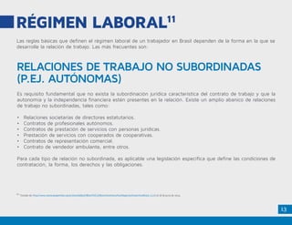 13
RÉGIMEN LABORAL11
Las reglas básicas que definen el régimen laboral de un trabajador en Brasil dependen de la forma en la que se
desarrolle la relación de trabajo. Las más frecuentes son:
Es requisito fundamental que no exista la subordinación jurídica característica del contrato de trabajo y que la
autonomía y la independencia financiera estén presentes en la relación. Existe un amplio abanico de relaciones
de trabajo no subordinadas, tales como:
•	 Relaciones societarias de directores estatutarios.
•	 Contratos de profesionales autónomos.
•	 Contratos de prestación de servicios con personas jurídicas.
•	 Prestación de servicios con cooperados de cooperativas.
•	 Contratos de representación comercial.
•	 Contrato de vendedor ambulante, entre otros.
Para cada tipo de relación no subordinada, es aplicable una legislación específica que define las condiciones de
contratación, la forma, los derechos y las obligaciones.
RELACIONES DE TRABAJO NO SUBORDINADAS
(P.EJ. AUTÓNOMAS)
11.
Tomado de: http://www.camaraespanhola.org.br/sites/default/files/C%C3%B3mo%20Hacer%20Negocios%20en%20Brasil_0.pdf el 18 de junio de 2014.
 