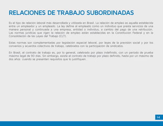 14
RELACIONES DE TRABAJO SUBORDINADAS
Es el tipo de relación laboral más desarrollada y utilizada en Brasil. La relación de empleo es aquella establecida
entre un empleador y un empleado. La ley define al empleado como un individuo que presta servicios de una
manera personal y continuada a una empresa, entidad o individuo, a cambio del pago de una retribución.
Las normas jurídicas que rigen la relación de empleo están establecidas en la Constitución Federal y en la
Consolidación de las Leyes del Trabajo (CLT).
Estas normas son complementadas por legislación especial laboral, por leyes de la previsión social y por los
convenios y acuerdos colectivos de trabajo, celebrados con la participación de sindicatos.
En Brasil, el contrato de trabajo es, por lo general, celebrado por plazo indefinido, con un período de prueba
máximo legal de 90 días. Sin embargo, existe el contrato de trabajo por plazo definido, hasta por un máximo de
dos años cuando se presenten requisitos que lo justifiquen.
 