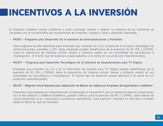 15
El Gobierno brasileño otorga incentivos a nivel municipal, estatal y federal. La mayoría de los incentivos se
conceden con el cumplimiento de compromisos de inversión, empleo y otras cuestiones relevantes.
•	 PADIS – Programa para Desarrollo de la Industria de Semiconductores y Pantallas:
Este programa ha sido elaborado para empresas que invierten en I+D y producción en el sector estratégico de
semiconductores, pantallas y LED. Estas empresas pueden beneficiarse de la exención de IPI, PIS y COFINS,
sobre la adquisición de materias primas, bienes y software usados en sus actividades de manufactura e
investigación. El mismo tipo de exención puede aplicarse a la venta de sus productos manufacturados.
•	 PADTV – Programa para Desarrollo Tecnológico de la Industria de Equipamientos para TV Digital:
Empresas que invierten en I+D y en la fabricación de equipos para TV Digital pueden beneficiarse de la
exención de IPI, PIS y COFINS, sobre la adquisición de materias primas, bienes y software usados en sus
actividades de manufactura e investigación. El mismo tipo de exención puede aplicarse a la venta de sus
productos manufacturados.
•	 RECAP – Régimen Fiscal Especial para Adquisición de Bienes de Capital por Empresas de Exportación y Astilleros:
Empresas cuyos ingresos por exportaciones corresponden a más de 60% de sus ventas anuales en comparación
con el año anterior y astilleros brasileños, pueden calificar para la exención de PIS y COFINS, sobre bienes de
capital adquiridos (p.ej. importados o productos domésticos). Esta exención caducará en tres años contados
desde la fecha en que se concedió.
INCENTIVOS A LA INVERSIÓN
 