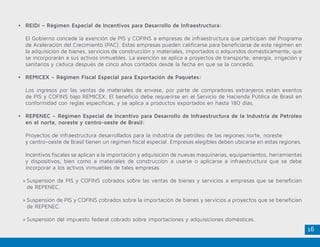 16
•	 REIDI – Régimen Especial de Incentivos para Desarrollo de Infraestructura:
El Gobierno concede la exención de PIS y COFINS a empresas de infraestructura que participan del Programa
de Aceleración del Crecimiento (PAC). Estas empresas pueden calificarse para beneficiarse de este régimen en
la adquisición de bienes, servicios de construcción y materiales, importados o adquiridos domésticamente, que
se incorporarán a sus activos inmuebles. La exención se aplica a proyectos de transporte, energía, irrigación y
sanitarios y caduca después de cinco años contados desde la fecha en que se la concedió.
•	 REMICEX – Régimen Fiscal Especial para Exportación de Paquetes:
Los ingresos por las ventas de materiales de envase, por parte de compradores extranjeros están exentos
de PIS y COFINS bajo REMICEX. El beneficio debe requerirse en el Servicio de Hacienda Pública de Brasil en
conformidad con reglas específicas, y se aplica a productos exportados en hasta 180 días.
•	 REPENEC – Régimen Especial de Incentivo para Desarrollo de Infraestructura de la Industria de Petróleo
en el norte, noreste y centro-oeste de Brasil:
Proyectos de infraestructura desarrollados para la industria de petróleo de las regiones norte, noreste
y centro-oeste de Brasil tienen un régimen fiscal especial. Empresas elegibles deben ubicarse en estas regiones.
Incentivos fiscales se aplican a la importación y adquisición de nuevas maquinarias, equipamientos, herramientas
y dispositivos, bien como a materiales de construcción a usarse o aplicarse a infraestructura que se debe
incorporar a los activos inmuebles de tales empresas.
»» Suspensión de PIS y COFINS cobrados sobre las ventas de bienes y servicios a empresas que se benefician
de REPENEC.
»» Suspensión de PIS y COFINS cobrados sobre la importación de bienes y servicios a proyectos que se benefician
de REPENEC.
»» Suspensión del impuesto federal cobrado sobre importaciones y adquisiciones domésticas.
 