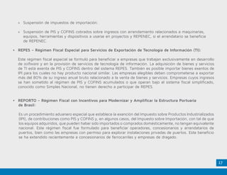 17
•	 REPORTO – Régimen Fiscal con Incentivos para Modernizar y Amplificar la Estructura Portuaria
de Brasil:
Es un procedimiento aduanero especial que establece la exención del Impuesto sobre Productos Industrializados
(IPI), de contribuciones como PIS y COFINS y, en algunos casos, del Impuesto sobre Importación, con tal de que
los equipos adquiridos, que pueden haber sido importados o comprados domésticamente, no tengan equivalente
nacional. Este régimen fiscal fue formulado para beneficiar operadores, concesionarios y arrendatarios de
puertos, bien como las empresas con permiso para explorar instalaciones privadas de puertos. Este beneficio
se ha extendido recientemente a concesionarios de ferrocarriles y empresas de dragado.
»» Suspensión de impuestos de importación.
»» Suspensión de PIS y COFINS cobrados sobre ingresos con arrendamiento relacionados a maquinarias,
	 equipos, herramientas y dispositivos a usarse en proyectos y REPENEC, si el arrendatario se beneficia 		
	 de REPENEC.
•	 REPES – Régimen Fiscal Especial para Servicios de Exportación de Tecnología de Información (TI):
	 Este régimen fiscal especial se formuló para beneficiar a empresas que trabajan exclusivamente en desarrollo
de software y en la provisión de servicios de tecnología de información. La adquisición de bienes y servicios
de TI está exenta de PIS y COFINS dentro del sistema REPES. También es posible importar bienes exentos de
IPI para los cuales no hay producto nacional similar. Las empresas elegibles deben comprometerse a exportar
más del 80% de su ingreso anual bruto relacionado a la venta de bienes y servicios. Empresas cuyos ingresos
se han sometido al régimen de PIS y COFINS acumulados o que operan bajo el sistema fiscal simplificado,
conocido como Simples Nacional, no tienen derecho a participar de REPES.
 
