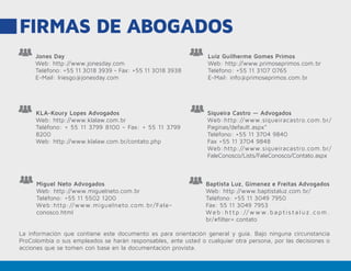 FIRMAS DE ABOGADOS
Jones Day
Web: http://www.jonesday.com
Teléfono: +55 11 3018 3939 - Fax: +55 11 3018 3938
E-Mail: lriesgo@jonesday.com
Luiz Guilherme Gomes Primos
Web: http://www.primoseprimos.com.br
Teléfono: +55 11 3107 0765
E-Mail: info@primoseprimos.com.br
KLA-Koury Lopes Advogados
Web: http://www.klalaw.com.br
Teléfono: + 55 11 3799 8100 - Fax: + 55 11 3799
8200
Web: http://www.klalaw.com.br/contato.php
Miguel Neto Advogados
Web: http://www.miguelneto.com.br
Teléfono: +55 11 5502 1200
Web:http://www.miguelneto.com.br/Fale-
conosco.html
Siqueira Castro — Advogados
Web:http://www.siqueiracastro.com.br/
Paginas/default.aspx*
Teléfono: +55 11 3704 9840
Fax +55 11 3704 9848
Web:http://www.siqueiracastro.com.br/
FaleConosco/Lists/FaleConosco/Contato.aspx
Baptista Luz, Gimenez e Freitas Advogados
Web: http://www.baptistaluz.com.br/
Teléfono: +55 11 3049 7950
Fax: 55 11 3049 7953
Web : ht t p : // w w w. baptis t aluz .c om .
br/#filter=.contato
La información que contiene este documento es para orientación general y guía. Bajo ninguna circunstancia
ProColombia o sus empleados se harán responsables, ante usted o cualquier otra persona, por las decisiones o
acciones que se tomen con base en la documentación provista.
 