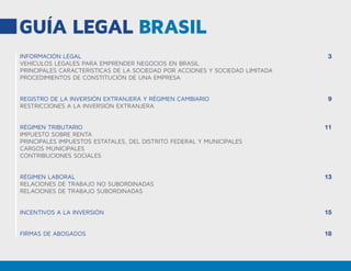 GUÍA LEGAL BRASIL
INFORMACIÓN LEGAL
VEHÍCULOS LEGALES PARA EMPRENDER NEGOCIOS EN BRASIL
PRINCIPALES CARACTERÍSTICAS DE LA SOCIEDAD POR ACCIONES Y SOCIEDAD LIMITADA
PROCEDIMIENTOS DE CONSTITUCIÓN DE UNA EMPRESA
REGISTRO DE LA INVERSIÓN EXTRANJERA Y RÉGIMEN CAMBIARIO
RESTRICCIONES A LA INVERSIÓN EXTRANJERA
RÉGIMEN TRIBUTARIO
IMPUESTO SOBRE RENTA
PRINCIPALES IMPUESTOS ESTATALES, DEL DISTRITO FEDERAL Y MUNICIPALES
CARGOS MUNICIPALES
CONTRIBUCIONES SOCIALES
RÉGIMEN LABORAL
RELACIONES DE TRABAJO NO SUBORDINADAS
RELACIONES DE TRABAJO SUBORDINADAS
INCENTIVOS A LA INVERSIÓN
FIRMAS DE ABOGADOS
3
9
11
13
15
18
 