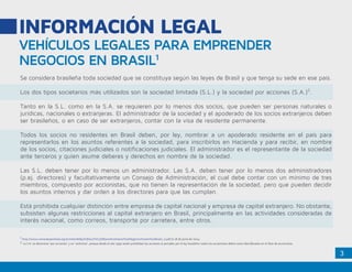 3
VEHÍCULOS LEGALES PARA EMPRENDER
NEGOCIOS EN BRASIL1
INFORMACIÓN LEGAL
Se considera brasileña toda sociedad que se constituya según las leyes de Brasil y que tenga su sede en ese país.
Los dos tipos societarios más utilizados son la sociedad limitada (S.L.) y la sociedad por acciones (S.A.)2
.
Tanto en la S.L. como en la S.A. se requieren por lo menos dos socios, que pueden ser personas naturales o
jurídicas, nacionales o extranjeras. El administrador de la sociedad y el apoderado de los socios extranjeros deben
ser brasileños, o en caso de ser extranjeros, contar con la visa de residente permanente.
Todos los socios no residentes en Brasil deben, por ley, nombrar a un apoderado residente en el país para
representarlos en los asuntos referentes a la sociedad, para inscribirlos en Hacienda y para recibir, en nombre
de los socios, citaciones judiciales o notificaciones judiciales. El administrador es el representante de la sociedad
ante terceros y quien asume deberes y derechos en nombre de la sociedad.
Las S.L. deben tener por lo menos un administrador. Las S.A. deben tener por lo menos dos administradores
(p.ej. directores) y facultativamente un Consejo de Administración, el cual debe contar con un mínimo de tres
miembros, compuesto por accionistas, que no tienen la representación de la sociedad, pero que pueden decidir
los asuntos internos y dar orden a los directores para que las cumplan.
Está prohibida cualquier distinción entre empresa de capital nacional y empresa de capital extranjero. No obstante,
subsisten algunas restricciones al capital extranjero en Brasil, principalmente en las actividades consideradas de
interés nacional, como correos, transporte por carretera, entre otros.
1
.http://www.camaraespanhola.org.br/sites/default/files/C%C3%B3mo%20Hacer%20Negocios%20en%20Brasil_0.pdf el 18 de junio de 2014.
2. La S.A. se denomina “por acciones” y no “anónima”, porque desde el año 1992 están prohibidas las acciones al portador por la ley brasileña: todos los accionistas deben estar identificados en el libro de accionistas.
 