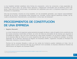 6
La ley brasileña también establece otras formas de corporación, como los consorcios o tipos especiales de
sociedad. En estos casos, las partes tienen derechos y obligaciones individuales para el beneficio común del
grupo. Estas estructuras contractuales, normalmente son adoptadas para servir a propósitos específicos o para
empresas no corporativas.
Otro tipo de empresa, incluido en la ley brasileña, son las sociedades generales, que implican responsabilidad
ilimitada de los socios. Actualmente estas empresas son inusuales, porque algunos beneficios fiscales, de los
cuales se beneficiaron historialmente, se extendieron a otros tipos de empresas3
.
•	 Registro Mercantil:
	 La Junta Comercial es el organismo gubernamental encargado de llevar a cabo el registro de la constitución de
las nuevas empresas comerciales en Brasil, así como de todas las actividades de las mismas que requieran la
formalidad de registro. Hay una junta Comercial por cada estado brasileño y en el Distrito Federal. El registro
de la empresa debe ser hecho en la Junta respectiva del lugar en el que se instalará la sociedad. Las juntas
dependen de la Dirección Nacional de Registro de Empresas (DNRC), organismo vinculado al Ministerio de
Desarrollo, Industria y Comercio Exterior.
	 Muchos de los procesos llevados a cabo por las Juntas de Comercio pueden realizarse en línea. Con el
registro ante la Junta Comercial del lugar de jurisdicción de la sociedad, la empresa obtendrá el Número de
Identificación de Registro de Empresas (NIRE)4
.
PROCEDIMIENTOS DE CONSTITUCIÓN
DE UNA EMPRESA
3. Tomado de: http://www2.apexbrasil.com.br/es/investir-en-brasil/como-investir-en-brasil/como-estabelecer-un-negocio-en-brasil el 18 de junio de 2014.
4. Ley N.º 8.934 de noviembre de 1994, art. 2.
 
