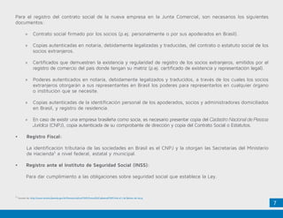 7
Para el registro del contrato social de la nueva empresa en la Junta Comercial, son necesarios los siguientes
documentos:
»» Contrato social firmado por los socios (p.ej. personalmente o por sus apoderados en Brasil).
»» Copias autenticadas en notaría, debidamente legalizadas y traducidas, del contrato o estatuto social de los
socios extranjeros.
»» Certificados que demuestren la existencia y regularidad de registro de los socios extranjeros, emitidos por el
registro de comercio del país donde tengan su matriz (p.ej. certificado de existencia y representación legal).
»» Poderes autenticados en notaría, debidamente legalizados y traducidos, a través de los cuales los socios
extranjeros otorgarán a sus representantes en Brasil los poderes para representarlos en cualquier órgano
o institución que se necesite.
»» Copias autenticadas de la identificación personal de los apoderados, socios y administradores domiciliados
en Brasil, y registro de residencia.
»» En caso de existir una empresa brasileña como socia, es necesario presentar copia del Cadastro Nacional de Pessoa
Jurídica (CNPJ), copia autenticada de su comprobante de dirección y copia del Contrato Social o Estatutos.
•	 Registro Fiscal:
	 La identificación tributaria de las sociedades en Brasil es el CNPJ y la otorgan las Secretarías del Ministerio
de Hacienda5
a nivel federal, estatal y municipal.
•	 Registro ante el Instituto de Seguridad Social (INSS):
	 Para dar cumplimiento a las obligaciones sobre seguridad social que establece la Ley.
5.
Tomado de: http://www.receita.fazenda.gov.br/PessoaJuridica/CNPJ/ConsulSitCadastralCNPJ.htm el 7 de febrero de 2014.
 