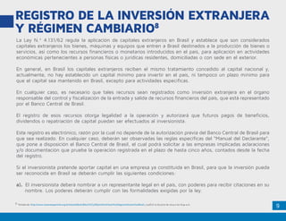 9
REGISTRO DE LA INVERSIÓN EXTRANJERA
Y RÉGIMEN CAMBIARIO8
8. Tomado de: http://www.camaraespanhola.org.br/sites/default/files/C%C3%B3mo%20Hacer%20Negocios%20en%20Brasil_0.pdf el 10 de junio de 2014 a las 8:44 a.m.
La Ley N.º 4.131/62 regula la aplicación de capitales extranjeros en Brasil y establece que son considerados
capitales extranjeros los bienes, máquinas y equipos que entren a Brasil destinados a la producción de bienes o
servicios, así como los recursos financieros o monetarios introducidos en el país, para aplicación en actividades
económicas pertenecientes a personas físicas o jurídicas residentes, domiciliadas o con sede en el exterior.
En general, en Brasil los capitales extranjeros reciben el mismo tratamiento concedido al capital nacional y,
actualmente, no hay establecido un capital mínimo para invertir en el país, ni tampoco un plazo mínimo para
que el capital sea mantenido en Brasil, excepto para actividades específicas.
En cualquier caso, es necesario que tales recursos sean registrados como inversión extranjera en el órgano
responsable del control y fiscalización de la entrada y salida de recursos financieros del país, que está representado
por el Banco Central de Brasil.
El registro de esos recursos otorga legalidad a la operación y autorizará que futuros pagos de beneficios,
dividendos o repatriación de capital puedan ser efectuados al inversionista.
Este registro es electrónico, razón por la cual no depende de la autorización previa del Banco Central de Brasil para
que sea realizado. En cualquier caso, deberán ser observadas las reglas específicas del “Manual del Declarante”,
que pone a disposición el Banco Central de Brasil, el cual podrá solicitar a las empresas implicadas aclaraciones
y/o documentación que pruebe la operación registrada en el plazo de hasta cinco años, contados desde la fecha
del registro.
Si el inversionista pretende aportar capital en una empresa ya constituida en Brasil, para que la inversión pueda
ser reconocida en Brasil se deberán cumplir las siguientes condiciones:
a). El inversionista deberá nombrar a un representante legal en el país, con poderes para recibir citaciones en su
	 nombre. Los poderes deberán cumplir con las formalidades exigidas por la ley.
 