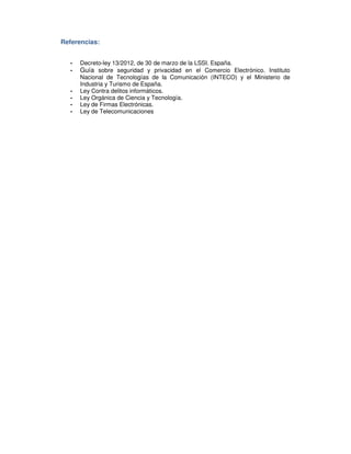Referencias:
- Decreto-ley 13/2012, de 30 de marzo de la LSSI. España.
- Guía sobre seguridad y privacidad en el Comercio Electrónico. Instituto
Nacional de Tecnologías de la Comunicación (INTECO) y el Ministerio de
Industria y Turismo de España.
- Ley Contra delitos informáticos.
- Ley Orgánica de Ciencia y Tecnología.
- Ley de Firmas Electrónicas.
- Ley de Telecomunicaciones
 