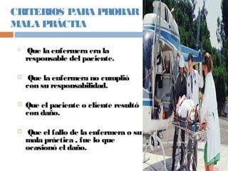 CRITERIOS PARA PROBAR
MALA PRÁCTIA

Que la enfermera era la
responsable del paciente.
 Que la enfermera no cumplió
con su responsabilidad.
 Que el paciente o cliente resultó
con daño.
 Que el fallo de la enfermera o su
mala práctica , fue lo que
ocasionó el daño.
 
