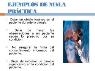 EJEMPLOS DE MALA
PRÁCTICA

Dejar un objeto foráneo en el
paciente durante la cirugía.
 Dejar de hacer las
observaciones a un paciente
según lo prescrito por su
condición.
 No asegurar la firma del
consentimiento informado del
paciente.
 Dejar de informar un cambio
significativo en la condición del
paciente.
 
