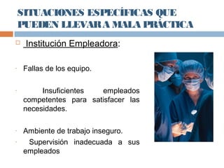 SITUACIONES ESPECÍFICAS QUE
PUEDEN LLEVARA MALA PRÁCTICA
 Institución Empleadora:
- Fallas de los equipo.
- Insuficientes empleados
competentes para satisfacer las
necesidades.
- Ambiente de trabajo inseguro.
- Supervisión inadecuada a sus
empleados
 