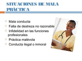 SITUACIONES DE MALA
PRÁCTICA
 Mala conducta
 Falta de destreza no razonable
 Infidelidad en las funciones
profesionales
 Práctica malévola
 Conducta ilegal o inmoral
 