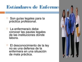 Estándares de Enfermería
 Son guías legales para la
práctica profesional.
 La enfermera/o debe
conocer las pautas legales
de las instituciones donde
labora.
 El desconocimiento de la ley
no es una defensa de la
enfermera en una situación
de mala práctica.
 