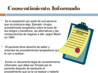 Consentimiento Informado
 Es la aceptación por parte de una persona
que se produzca algo. Ejemplo: cirugía,
procedimiento terapéutico sobre la base de
los riesgos y beneficios, las alternativas y las
consecuencias de negarse a ello, según Black
en 1990.
 El paciente tiene derecho de saber y
entender los procedimientos terapéuticos que
le van a realizar:
 Existe un documento legal de consentimiento
informado; que debe ser firmado por el
paciente después de explicarle el
procedimiento que se la va realizar y haberle
Consentimiento
informado
 