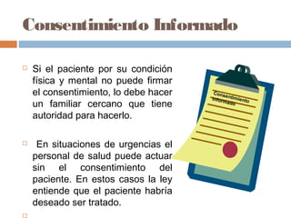 Consentimiento Informado
 Si el paciente por su condición
física y mental no puede firmar
el consentimiento, lo debe hacer
un familiar cercano que tiene
autoridad para hacerlo.
 En situaciones de urgencias el
personal de salud puede actuar
sin el consentimiento del
paciente. En estos casos la ley
entiende que el paciente habría
deseado ser tratado.

Consentimientoinformado
 