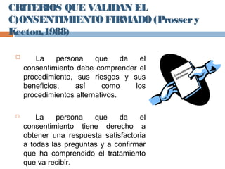 CRITERIOS QUE VALIDAN EL
C)ONSENTIMIENTO FIRMADO(Prossery
Keeton,1988)
 La persona que da el
consentimiento debe comprender el
procedimiento, sus riesgos y sus
beneficios, así como los
procedimientos alternativos.
 La persona que da el
consentimiento tiene derecho a
obtener una respuesta satisfactoria
a todas las preguntas y a confirmar
que ha comprendido el tratamiento
que va recibir.
Consentimiento
Informado
 