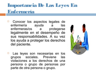 Importancia De Las Leyes En
Enfermería
 Conocer los aspectos legales de
enfermería ayuda a las
enfermeras/os a protegerse
legalmente en el desempeño de
sus responsabilidades. A su vez
los ayuda a proteger los derechos
del paciente.
 Las leyes son necesarias en los
grupos sociales. Previene las
violaciones a los derechos de una
persona o grupo de personas por
parte de otra persona o grupo.
 