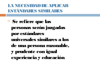 LA NECESIDADDE APLICAR
ESTÁNDARES SIMILARES

Se refiere que las
personas serán juzgadas
porestándares
universales similares a los
de una persona razonable,
y prudente con igual
experiencia y educación.
 