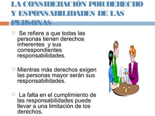 LA CONSIDERACIÓN PORDERECHO
Y ESPONSABILIDADES DE LAS
PERSONAS
 Se refiere a que todas las
personas tienen derechos
inherentes y sus
correspondientes
responsabilidades.
 Mientras más derechos exigen
las personas mayor serán sus
responsabilidades.
 La falta en el cumplimiento de
las responsabilidades puede
llevar a una limitación de los
derechos.
 