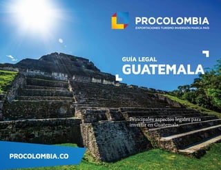 PROCOLOMBIA.CO
GUÍA LEGAL
GUATEMALA
Principales aspectos legales para
invertir en Guatemala.
PROCOLOMBIA.CO
GUÍA LEGAL
GUATEMALA
Principales aspectos legales para
invertir en Guatemala.
 