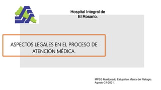 ASPECTOS LEGALES EN EL PROCESO DE
ATENCIÓN MÉDICA.
Hospital Integral de
El Rosario.
MPSS Maldonado Estupiñan Marcy del Refugio.
Agosto-31-2021.
 
