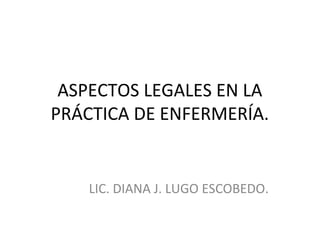 ASPECTOS LEGALES EN LA
PRÁCTICA DE ENFERMERÍA.

LIC. DIANA J. LUGO ESCOBEDO.

 