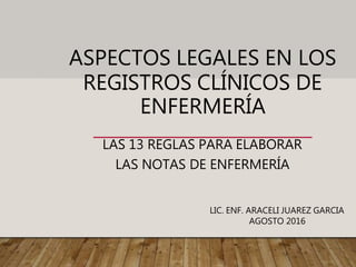 ASPECTOS LEGALES EN LOS
REGISTROS CLÍNICOS DE
ENFERMERÍA
LAS 13 REGLAS PARA ELABORAR
LAS NOTAS DE ENFERMERÍA
LIC. ENF. ARACELI JUAREZ GARCIA
AGOSTO 2016
 