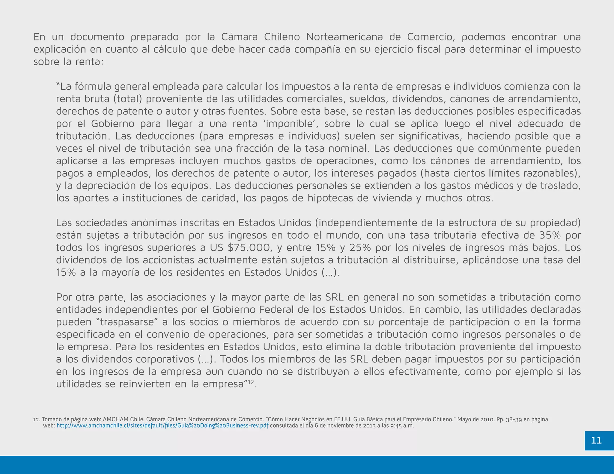 11
En un documento preparado por la Cámara Chileno Norteamericana de Comercio, podemos encontrar una
explicación en cuanto al cálculo que debe hacer cada compañía en su ejercicio fiscal para determinar el impuesto
sobre la renta:
“La fórmula general empleada para calcular los impuestos a la renta de empresas e individuos comienza con la
renta bruta (total) proveniente de las utilidades comerciales, sueldos, dividendos, cánones de arrendamiento,
derechos de patente o autor y otras fuentes. Sobre esta base, se restan las deducciones posibles especificadas
por el Gobierno para llegar a una renta ‘imponible’, sobre la cual se aplica luego el nivel adecuado de
tributación. Las deducciones (para empresas e individuos) suelen ser significativas, haciendo posible que a
veces el nivel de tributación sea una fracción de la tasa nominal. Las deducciones que comúnmente pueden
aplicarse a las empresas incluyen muchos gastos de operaciones, como los cánones de arrendamiento, los
pagos a empleados, los derechos de patente o autor, los intereses pagados (hasta ciertos límites razonables),
y la depreciación de los equipos. Las deducciones personales se extienden a los gastos médicos y de traslado,
los aportes a instituciones de caridad, los pagos de hipotecas de vivienda y muchos otros.
Las sociedades anónimas inscritas en Estados Unidos (independientemente de la estructura de su propiedad)
están sujetas a tributación por sus ingresos en todo el mundo, con una tasa tributaria efectiva de 35% por
todos los ingresos superiores a US $75.000, y entre 15% y 25% por los niveles de ingresos más bajos. Los
dividendos de los accionistas actualmente están sujetos a tributación al distribuirse, aplicándose una tasa del
15% a la mayoría de los residentes en Estados Unidos (…).
Por otra parte, las asociaciones y la mayor parte de las SRL en general no son sometidas a tributación como
entidades independientes por el Gobierno Federal de los Estados Unidos. En cambio, las utilidades declaradas
pueden “traspasarse” a los socios o miembros de acuerdo con su porcentaje de participación o en la forma
especificada en el convenio de operaciones, para ser sometidas a tributación como ingresos personales o de
la empresa. Para los residentes en Estados Unidos, esto elimina la doble tributación proveniente del impuesto
a los dividendos corporativos (…). Todos los miembros de las SRL deben pagar impuestos por su participación
en los ingresos de la empresa aun cuando no se distribuyan a ellos efectivamente, como por ejemplo si las
utilidades se reinvierten en la empresa”12
.
12. Tomado de página web: AMCHAM Chile. Cámara Chileno Norteamericana de Comercio. “Cómo Hacer Negocios en EE.UU. Guía Básica para el Empresario Chileno.” Mayo de 2010. Pp. 38-39 en página
	web: http://www.amchamchile.cl/sites/default/files/Guia%20Doing%20Business-rev.pdf consultada el día 6 de noviembre de 2013 a las 9:45 a.m.
 