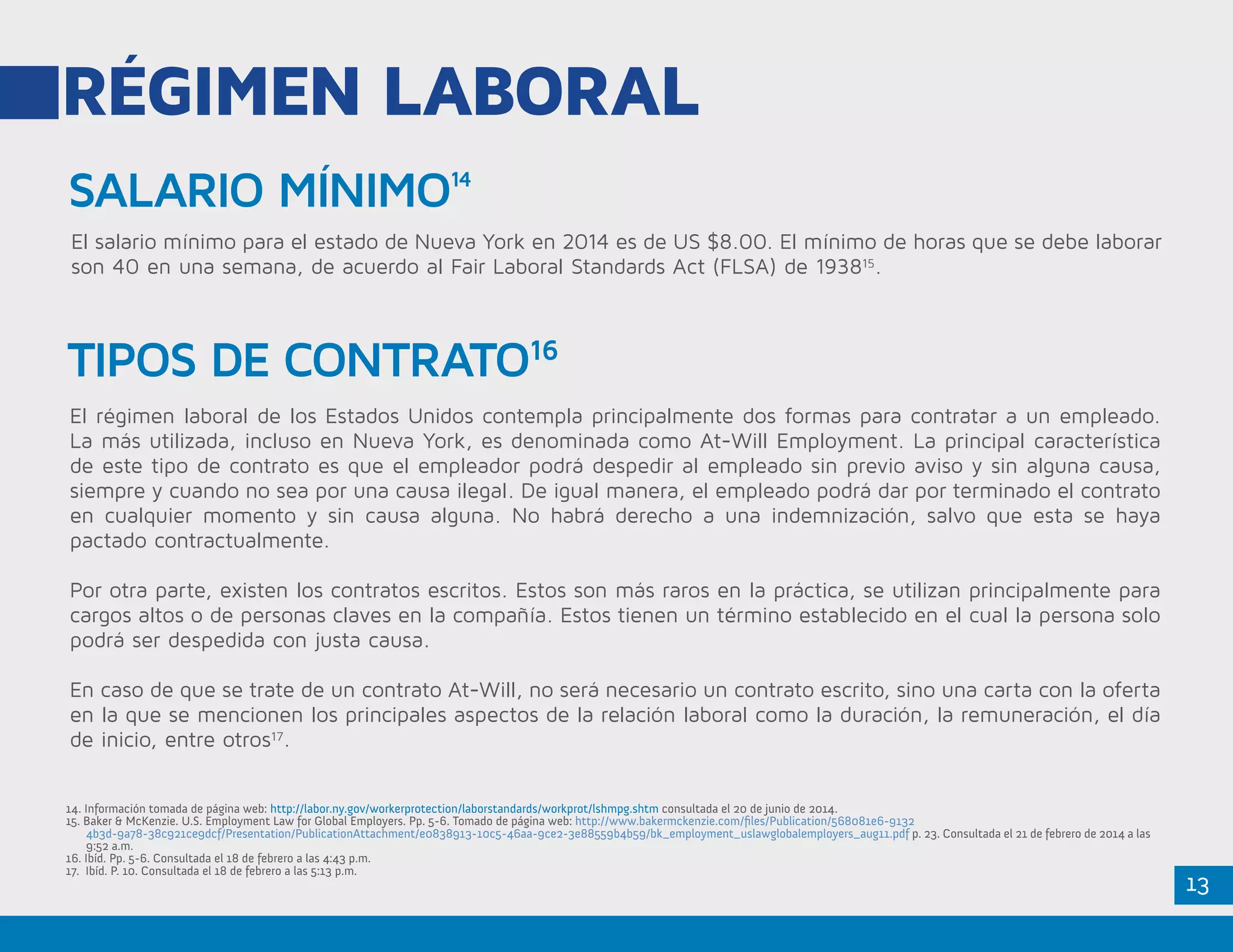 13
SALARIO MÍNIMO14
RÉGIMEN LABORAL
El salario mínimo para el estado de Nueva York en 2014 es de US $8.00. El mínimo de horas que se debe laborar
son 40 en una semana, de acuerdo al Fair Laboral Standards Act (FLSA) de 193815
.
El régimen laboral de los Estados Unidos contempla principalmente dos formas para contratar a un empleado.
La más utilizada, incluso en Nueva York, es denominada como At-Will Employment. La principal característica
de este tipo de contrato es que el empleador podrá despedir al empleado sin previo aviso y sin alguna causa,
siempre y cuando no sea por una causa ilegal. De igual manera, el empleado podrá dar por terminado el contrato
en cualquier momento y sin causa alguna. No habrá derecho a una indemnización, salvo que esta se haya
pactado contractualmente.
Por otra parte, existen los contratos escritos. Estos son más raros en la práctica, se utilizan principalmente para
cargos altos o de personas claves en la compañía. Estos tienen un término establecido en el cual la persona solo
podrá ser despedida con justa causa.
En caso de que se trate de un contrato At-Will, no será necesario un contrato escrito, sino una carta con la oferta
en la que se mencionen los principales aspectos de la relación laboral como la duración, la remuneración, el día
de inicio, entre otros17
.
14. Información tomada de página web: http://labor.ny.gov/workerprotection/laborstandards/workprot/lshmpg.shtm consultada el 20 de junio de 2014.
15. Baker & McKenzie. U.S. Employment Law for Global Employers. Pp. 5-6. Tomado de página web: http://www.bakermckenzie.com/files/Publication/568081e6-9132
	4b3d-9a78-38c921ce9dcf/Presentation/PublicationAttachment/e0838913-10c5-46aa-9ce2-3e88559b4b59/bk_employment_uslawglobalemployers_aug11.pdf p. 23. Consultada el 21 de febrero de 2014 a las
9:52 a.m.
16. Ibíd. Pp. 5-6. Consultada el 18 de febrero a las 4:43 p.m.
17. Ibíd. P. 10. Consultada el 18 de febrero a las 5:13 p.m.
TIPOS DE CONTRATO16
 