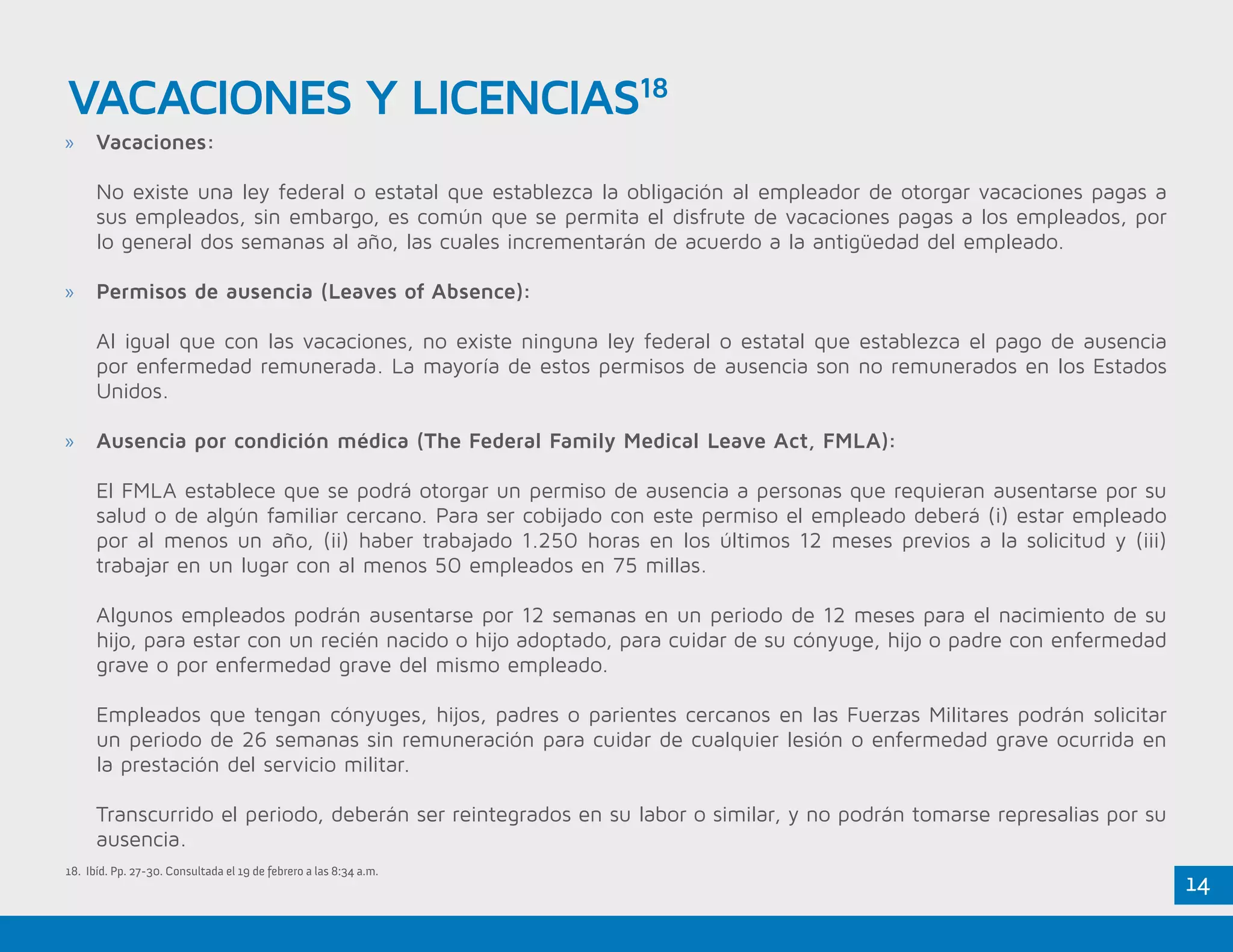 14
»» Vacaciones:
No existe una ley federal o estatal que establezca la obligación al empleador de otorgar vacaciones pagas a
sus empleados, sin embargo, es común que se permita el disfrute de vacaciones pagas a los empleados, por
lo general dos semanas al año, las cuales incrementarán de acuerdo a la antigüedad del empleado.
»» Permisos de ausencia (Leaves of Absence):
Al igual que con las vacaciones, no existe ninguna ley federal o estatal que establezca el pago de ausencia
por enfermedad remunerada. La mayoría de estos permisos de ausencia son no remunerados en los Estados
Unidos.
»» Ausencia por condición médica (The Federal Family Medical Leave Act, FMLA):
El FMLA establece que se podrá otorgar un permiso de ausencia a personas que requieran ausentarse por su
salud o de algún familiar cercano. Para ser cobijado con este permiso el empleado deberá (i) estar empleado
por al menos un año, (ii) haber trabajado 1.250 horas en los últimos 12 meses previos a la solicitud y (iii)
trabajar en un lugar con al menos 50 empleados en 75 millas.
Algunos empleados podrán ausentarse por 12 semanas en un periodo de 12 meses para el nacimiento de su
hijo, para estar con un recién nacido o hijo adoptado, para cuidar de su cónyuge, hijo o padre con enfermedad
grave o por enfermedad grave del mismo empleado.
Empleados que tengan cónyuges, hijos, padres o parientes cercanos en las Fuerzas Militares podrán solicitar
un periodo de 26 semanas sin remuneración para cuidar de cualquier lesión o enfermedad grave ocurrida en
la prestación del servicio militar.
Transcurrido el periodo, deberán ser reintegrados en su labor o similar, y no podrán tomarse represalias por su
ausencia.
VACACIONES Y LICENCIAS18
18. Ibíd. Pp. 27-30. Consultada el 19 de febrero a las 8:34 a.m.
 