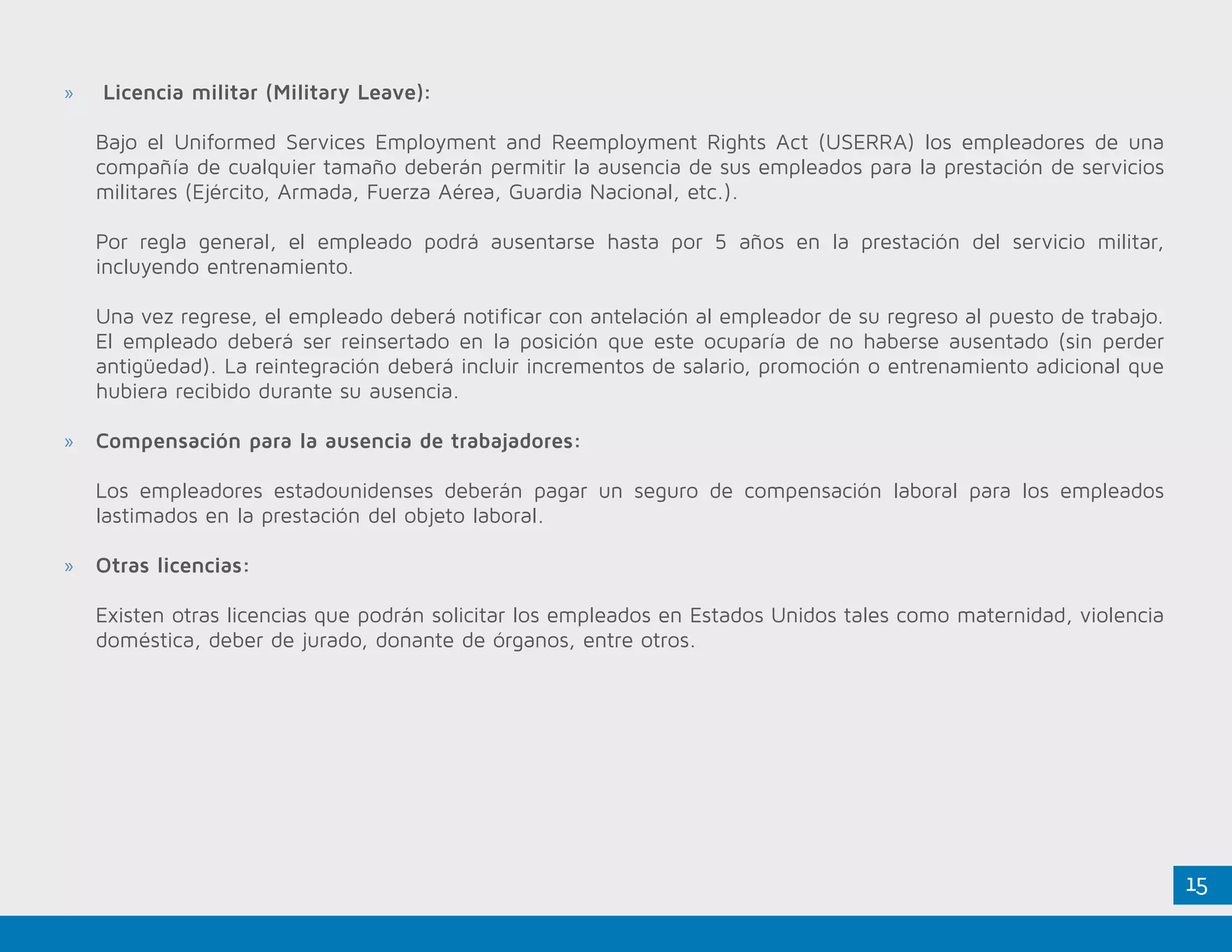 15
»» Licencia militar (Military Leave):
Bajo el Uniformed Services Employment and Reemployment Rights Act (USERRA) los empleadores de una
compañía de cualquier tamaño deberán permitir la ausencia de sus empleados para la prestación de servicios
militares (Ejército, Armada, Fuerza Aérea, Guardia Nacional, etc.).
Por regla general, el empleado podrá ausentarse hasta por 5 años en la prestación del servicio militar,
incluyendo entrenamiento.
Una vez regrese, el empleado deberá notificar con antelación al empleador de su regreso al puesto de trabajo.
El empleado deberá ser reinsertado en la posición que este ocuparía de no haberse ausentado (sin perder
antigüedad). La reintegración deberá incluir incrementos de salario, promoción o entrenamiento adicional que
hubiera recibido durante su ausencia.
»» Compensación para la ausencia de trabajadores:
Los empleadores estadounidenses deberán pagar un seguro de compensación laboral para los empleados
lastimados en la prestación del objeto laboral.
»» Otras licencias:
Existen otras licencias que podrán solicitar los empleados en Estados Unidos tales como maternidad, violencia
doméstica, deber de jurado, donante de órganos, entre otros.
 