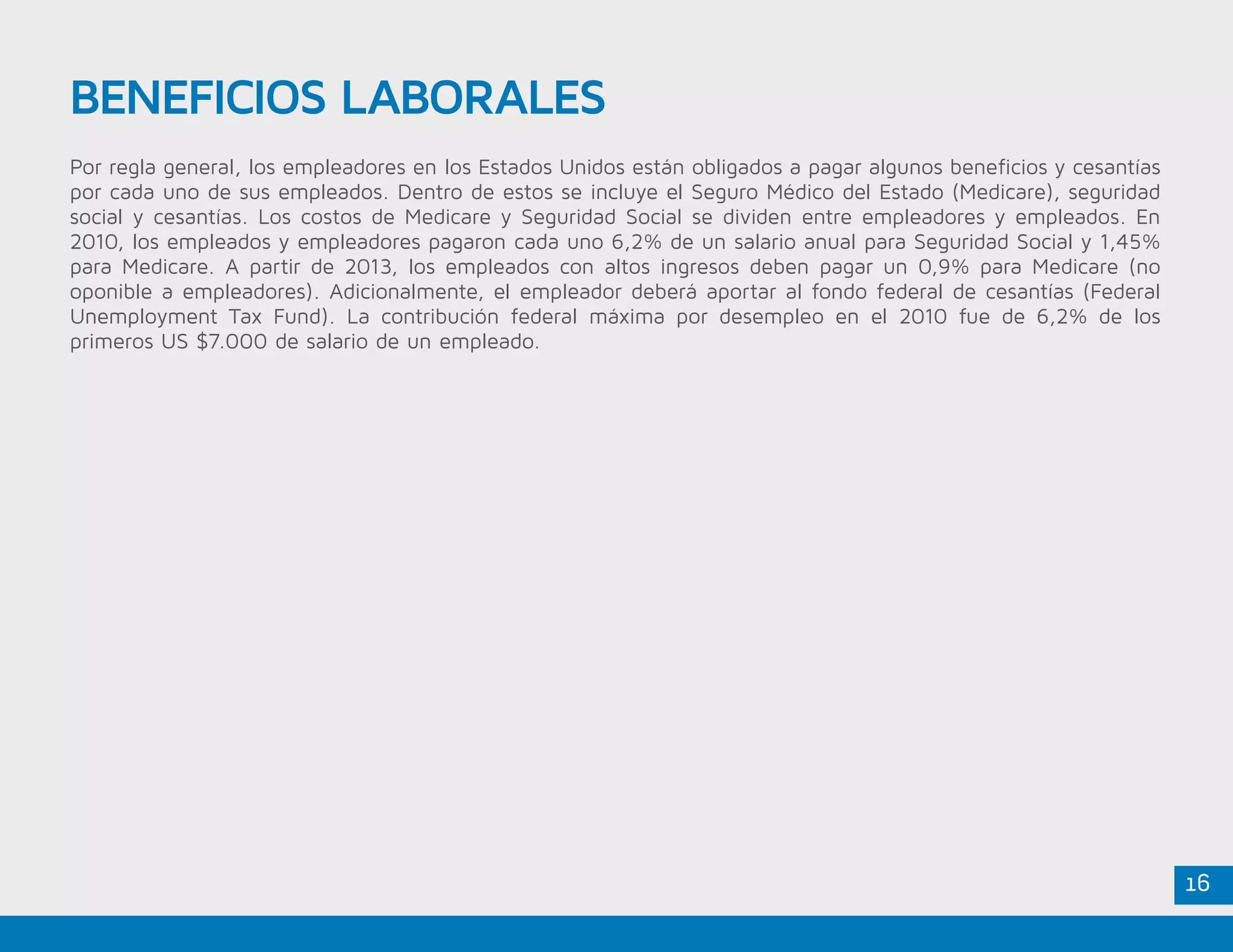 16
Por regla general, los empleadores en los Estados Unidos están obligados a pagar algunos beneficios y cesantías
por cada uno de sus empleados. Dentro de estos se incluye el Seguro Médico del Estado (Medicare), seguridad
social y cesantías. Los costos de Medicare y Seguridad Social se dividen entre empleadores y empleados. En
2010, los empleados y empleadores pagaron cada uno 6,2% de un salario anual para Seguridad Social y 1,45%
para Medicare. A partir de 2013, los empleados con altos ingresos deben pagar un 0,9% para Medicare (no
oponible a empleadores). Adicionalmente, el empleador deberá aportar al fondo federal de cesantías (Federal
Unemployment Tax Fund). La contribución federal máxima por desempleo en el 2010 fue de 6,2% de los
primeros US $7.000 de salario de un empleado.
BENEFICIOS LABORALES
 