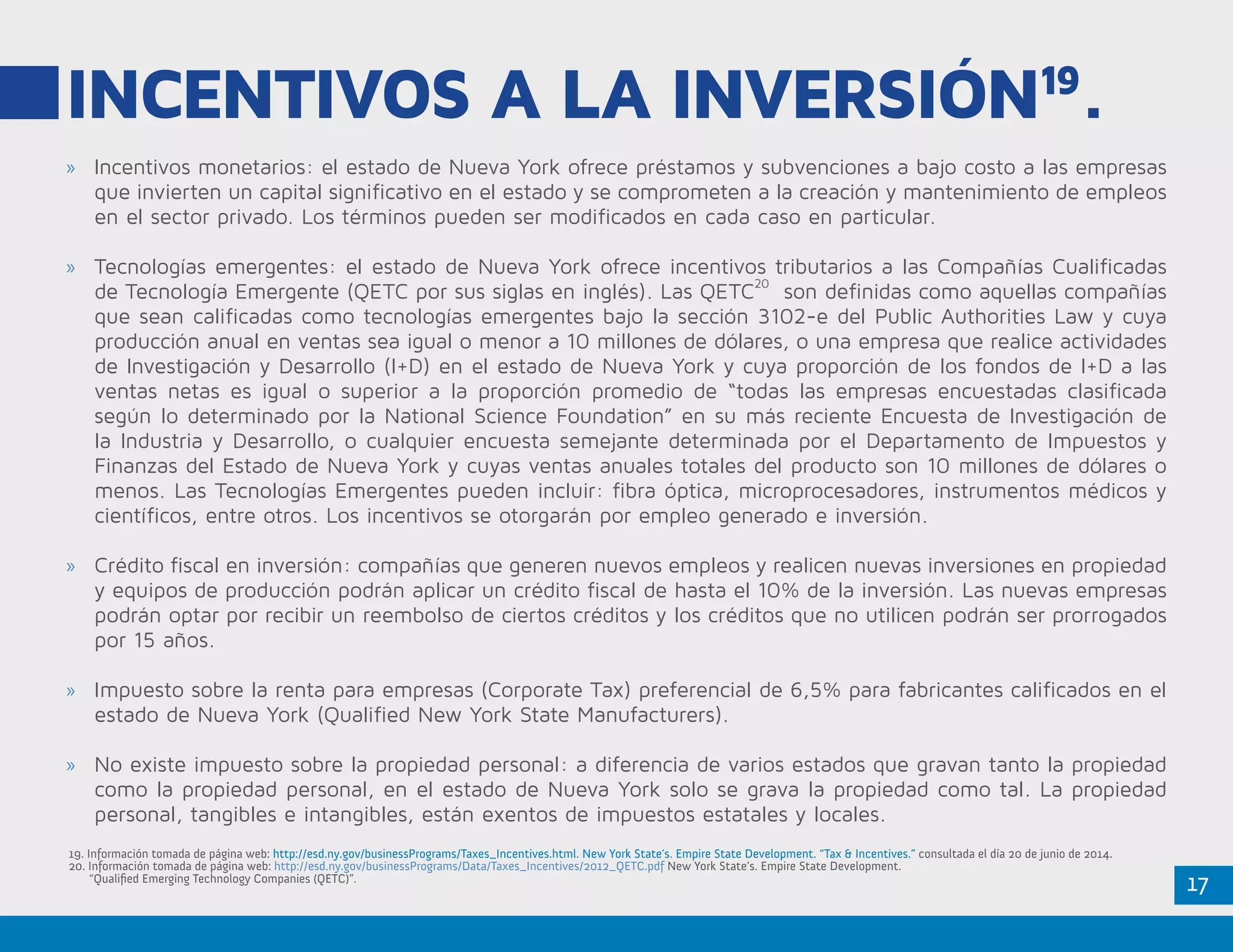 17
INCENTIVOS A LA INVERSIÓN19
.
»» Incentivos monetarios: el estado de Nueva York ofrece préstamos y subvenciones a bajo costo a las empresas
que invierten un capital significativo en el estado y se comprometen a la creación y mantenimiento de empleos
en el sector privado. Los términos pueden ser modificados en cada caso en particular.
»» Tecnologías emergentes: el estado de Nueva York ofrece incentivos tributarios a las Compañías Cualificadas
de Tecnología Emergente (QETC por sus siglas en inglés). Las QETC
20
son definidas como aquellas compañías
que sean calificadas como tecnologías emergentes bajo la sección 3102-e del Public Authorities Law y cuya
producción anual en ventas sea igual o menor a 10 millones de dólares, o una empresa que realice actividades
de Investigación y Desarrollo (I+D) en el estado de Nueva York y cuya proporción de los fondos de I+D a las
ventas netas es igual o superior a la proporción promedio de “todas las empresas encuestadas clasificada
según lo determinado por la National Science Foundation” en su más reciente Encuesta de Investigación de
la Industria y Desarrollo, o cualquier encuesta semejante determinada por el Departamento de Impuestos y
Finanzas del Estado de Nueva York y cuyas ventas anuales totales del producto son 10 millones de dólares o
menos. Las Tecnologías Emergentes pueden incluir: fibra óptica, microprocesadores, instrumentos médicos y
científicos, entre otros. Los incentivos se otorgarán por empleo generado e inversión.
»» Crédito fiscal en inversión: compañías que generen nuevos empleos y realicen nuevas inversiones en propiedad
y equipos de producción podrán aplicar un crédito fiscal de hasta el 10% de la inversión. Las nuevas empresas
podrán optar por recibir un reembolso de ciertos créditos y los créditos que no utilicen podrán ser prorrogados
por 15 años.
»» Impuesto sobre la renta para empresas (Corporate Tax) preferencial de 6,5% para fabricantes calificados en el
estado de Nueva York (Qualified New York State Manufacturers).
»» No existe impuesto sobre la propiedad personal: a diferencia de varios estados que gravan tanto la propiedad
como la propiedad personal, en el estado de Nueva York solo se grava la propiedad como tal. La propiedad
personal, tangibles e intangibles, están exentos de impuestos estatales y locales.
19. Información tomada de página web: http://esd.ny.gov/businessPrograms/Taxes_Incentives.html. New York State’s. Empire State Development. “Tax & Incentives.” consultada el día 20 de junio de 2014.
20. Información tomada de página web: http://esd.ny.gov/businessPrograms/Data/Taxes_Incentives/2012_QETC.pdf New York State’s. Empire State Development.
	 “Qualified Emerging Technology Companies (QETC)”.
 