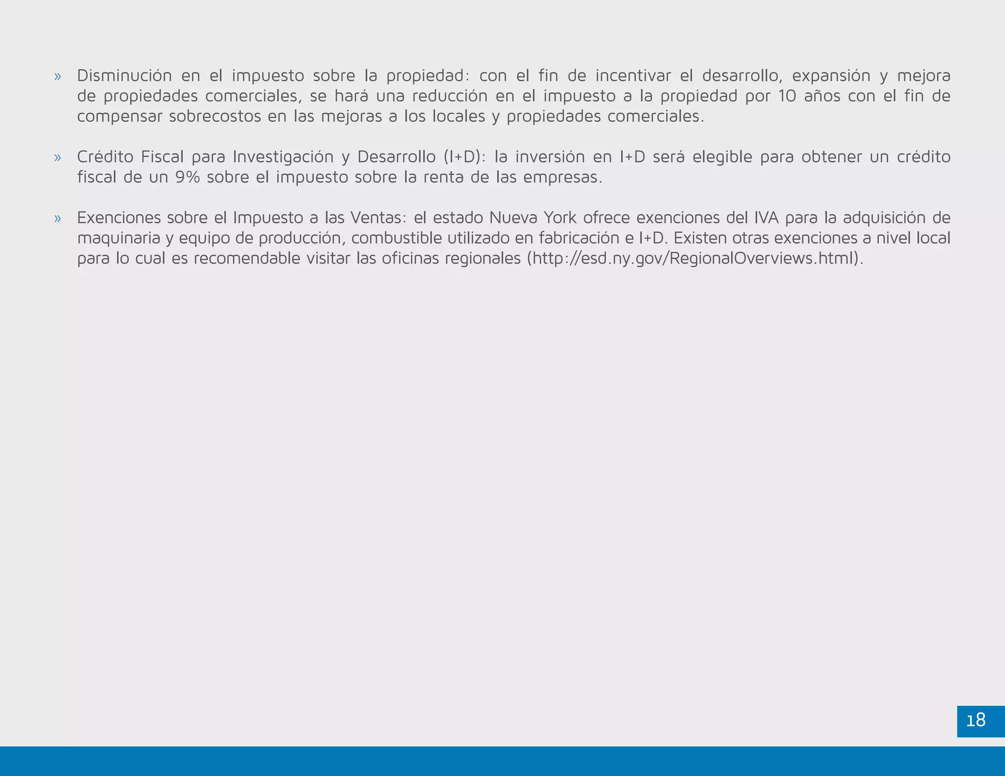 18
»» Disminución en el impuesto sobre la propiedad: con el fin de incentivar el desarrollo, expansión y mejora
de propiedades comerciales, se hará una reducción en el impuesto a la propiedad por 10 años con el fin de
compensar sobrecostos en las mejoras a los locales y propiedades comerciales.
»» Crédito Fiscal para Investigación y Desarrollo (I+D): la inversión en I+D será elegible para obtener un crédito
fiscal de un 9% sobre el impuesto sobre la renta de las empresas.
»» Exenciones sobre el Impuesto a las Ventas: el estado Nueva York ofrece exenciones del IVA para la adquisición de
maquinaria y equipo de producción, combustible utilizado en fabricación e I+D. Existen otras exenciones a nivel local
para lo cual es recomendable visitar las oficinas regionales (http://esd.ny.gov/RegionalOverviews.html).
 