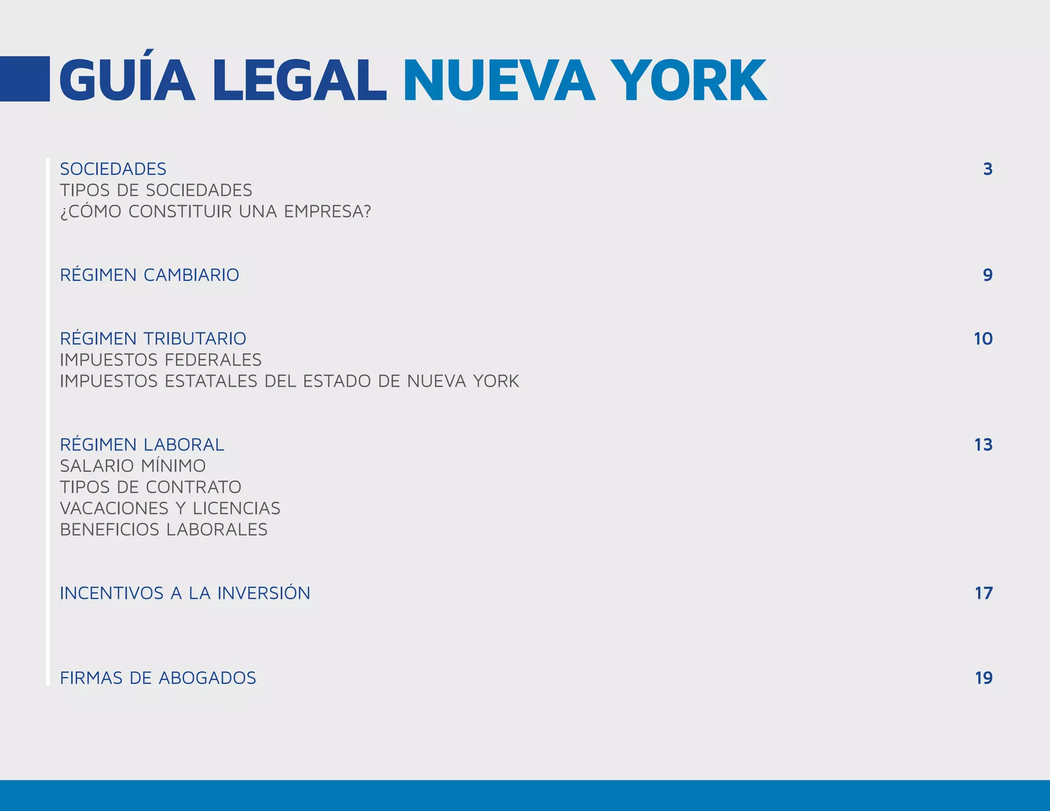GUÍA LEGAL NUEVA YORK
SOCIEDADES
TIPOS DE SOCIEDADES
¿CÓMO CONSTITUIR UNA EMPRESA?
RÉGIMEN CAMBIARIO
RÉGIMEN TRIBUTARIO
IMPUESTOS FEDERALES
IMPUESTOS ESTATALES DEL ESTADO DE NUEVA YORK
RÉGIMEN LABORAL
SALARIO MÍNIMO
TIPOS DE CONTRATO
VACACIONES Y LICENCIAS
BENEFICIOS LABORALES
INCENTIVOS A LA INVERSIÓN
FIRMAS DE ABOGADOS
3
9
10
13
17
19
 