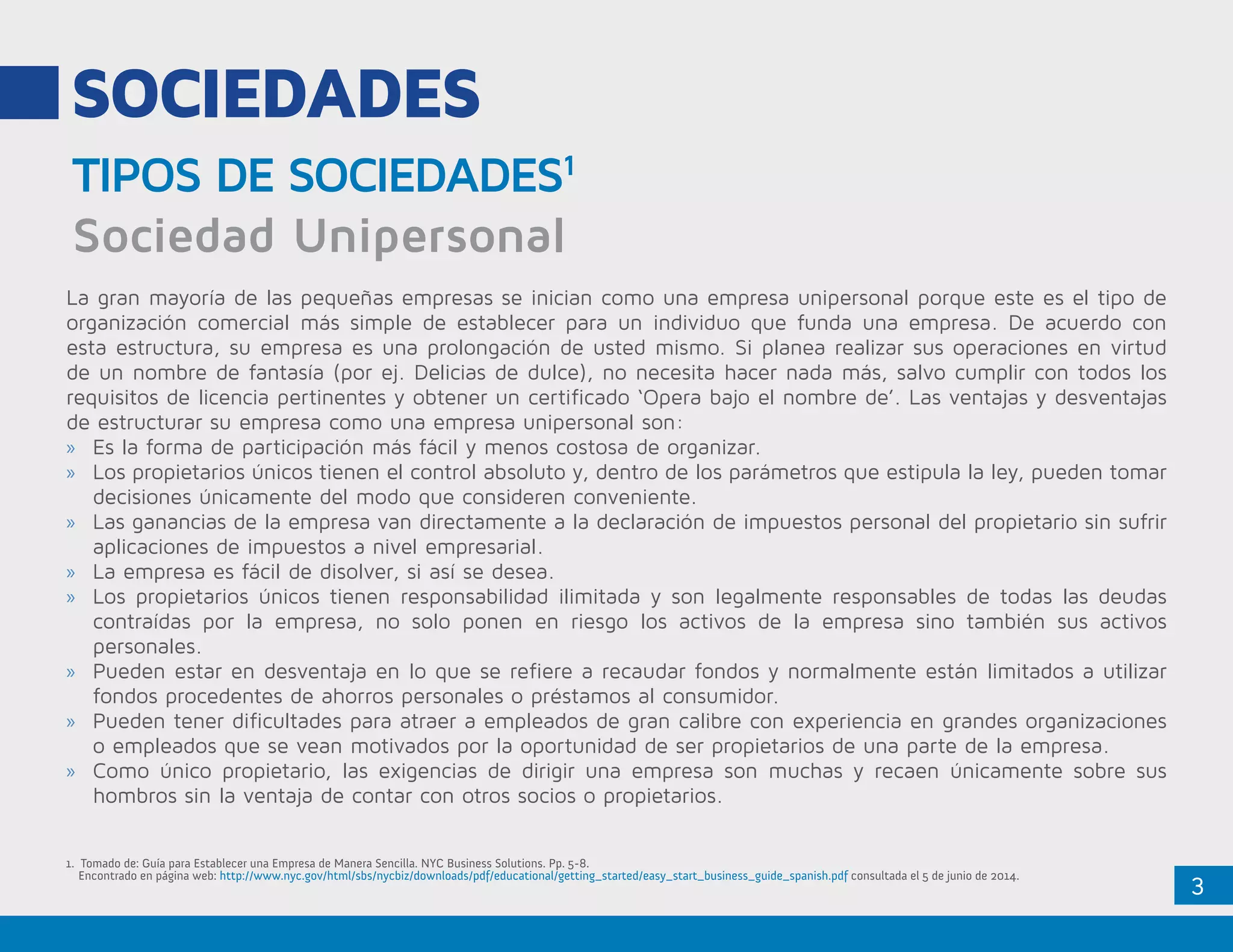 3
SOCIEDADES
TIPOS DE SOCIEDADES1
Sociedad Unipersonal
La gran mayoría de las pequeñas empresas se inician como una empresa unipersonal porque este es el tipo de
organización comercial más simple de establecer para un individuo que funda una empresa. De acuerdo con
esta estructura, su empresa es una prolongación de usted mismo. Si planea realizar sus operaciones en virtud
de un nombre de fantasía (por ej. Delicias de dulce), no necesita hacer nada más, salvo cumplir con todos los
requisitos de licencia pertinentes y obtener un certificado ‘Opera bajo el nombre de’. Las ventajas y desventajas
de estructurar su empresa como una empresa unipersonal son:
»» Es la forma de participación más fácil y menos costosa de organizar.
»» Los propietarios únicos tienen el control absoluto y, dentro de los parámetros que estipula la ley, pueden tomar
decisiones únicamente del modo que consideren conveniente.
»» Las ganancias de la empresa van directamente a la declaración de impuestos personal del propietario sin sufrir
aplicaciones de impuestos a nivel empresarial.
»» La empresa es fácil de disolver, si así se desea.
»» Los propietarios únicos tienen responsabilidad ilimitada y son legalmente responsables de todas las deudas
contraídas por la empresa, no solo ponen en riesgo los activos de la empresa sino también sus activos
personales.
»» Pueden estar en desventaja en lo que se refiere a recaudar fondos y normalmente están limitados a utilizar
fondos procedentes de ahorros personales o préstamos al consumidor.
»» Pueden tener dificultades para atraer a empleados de gran calibre con experiencia en grandes organizaciones
o empleados que se vean motivados por la oportunidad de ser propietarios de una parte de la empresa.
»» Como único propietario, las exigencias de dirigir una empresa son muchas y recaen únicamente sobre sus
hombros sin la ventaja de contar con otros socios o propietarios.
1. Tomado de: Guía para Establecer una Empresa de Manera Sencilla. NYC Business Solutions. Pp. 5-8.
Encontrado en página web: http://www.nyc.gov/html/sbs/nycbiz/downloads/pdf/educational/getting_started/easy_start_business_guide_spanish.pdf consultada el 5 de junio de 2014.
 