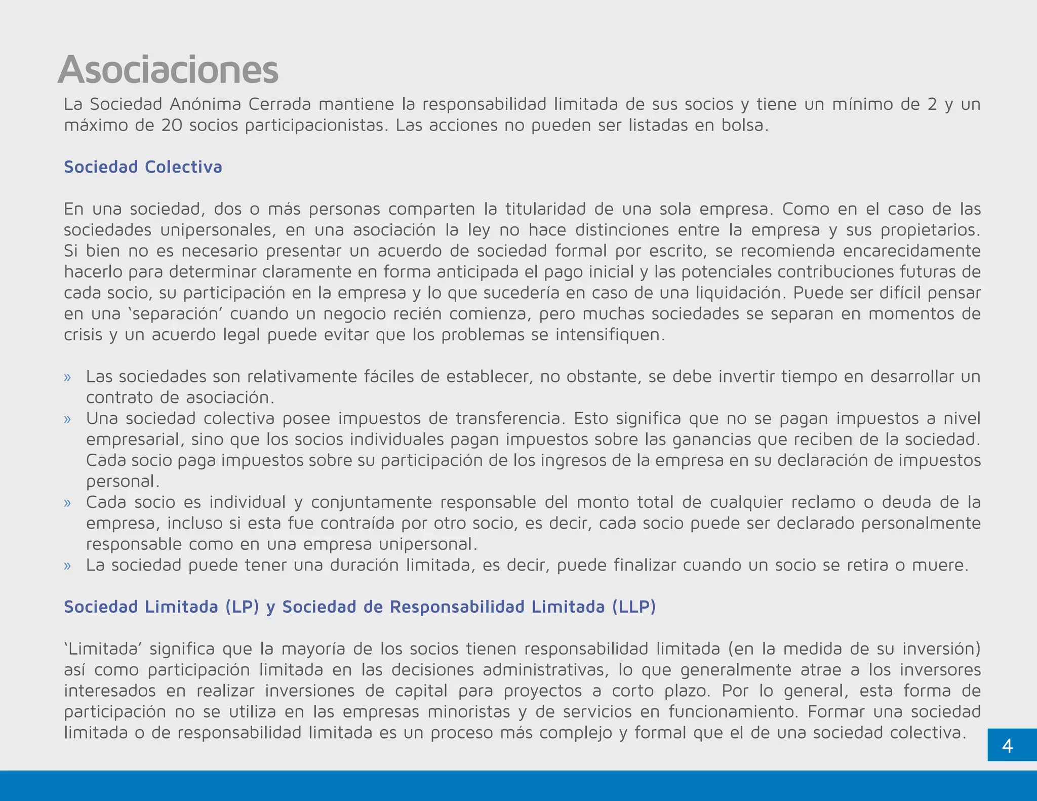4
Asociaciones
La Sociedad Anónima Cerrada mantiene la responsabilidad limitada de sus socios y tiene un mínimo de 2 y un
máximo de 20 socios participacionistas. Las acciones no pueden ser listadas en bolsa.
Sociedad Colectiva
En una sociedad, dos o más personas comparten la titularidad de una sola empresa. Como en el caso de las
sociedades unipersonales, en una asociación la ley no hace distinciones entre la empresa y sus propietarios.
Si bien no es necesario presentar un acuerdo de sociedad formal por escrito, se recomienda encarecidamente
hacerlo para determinar claramente en forma anticipada el pago inicial y las potenciales contribuciones futuras de
cada socio, su participación en la empresa y lo que sucedería en caso de una liquidación. Puede ser difícil pensar
en una ‘separación’ cuando un negocio recién comienza, pero muchas sociedades se separan en momentos de
crisis y un acuerdo legal puede evitar que los problemas se intensifiquen.
»» Las sociedades son relativamente fáciles de establecer, no obstante, se debe invertir tiempo en desarrollar un
contrato de asociación.
»» Una sociedad colectiva posee impuestos de transferencia. Esto significa que no se pagan impuestos a nivel
empresarial, sino que los socios individuales pagan impuestos sobre las ganancias que reciben de la sociedad.
Cada socio paga impuestos sobre su participación de los ingresos de la empresa en su declaración de impuestos
personal.
»» Cada socio es individual y conjuntamente responsable del monto total de cualquier reclamo o deuda de la
empresa, incluso si esta fue contraída por otro socio, es decir, cada socio puede ser declarado personalmente
responsable como en una empresa unipersonal.
»» La sociedad puede tener una duración limitada, es decir, puede finalizar cuando un socio se retira o muere.
Sociedad Limitada (LP) y Sociedad de Responsabilidad Limitada (LLP)
‘Limitada’ significa que la mayoría de los socios tienen responsabilidad limitada (en la medida de su inversión)
así como participación limitada en las decisiones administrativas, lo que generalmente atrae a los inversores
interesados en realizar inversiones de capital para proyectos a corto plazo. Por lo general, esta forma de
participación no se utiliza en las empresas minoristas y de servicios en funcionamiento. Formar una sociedad
limitada o de responsabilidad limitada es un proceso más complejo y formal que el de una sociedad colectiva.
 
