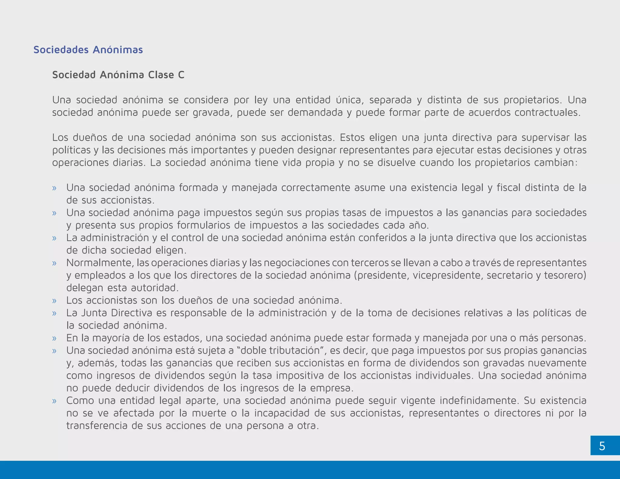 5
Sociedades Anónimas
Sociedad Anónima Clase C
Una sociedad anónima se considera por ley una entidad única, separada y distinta de sus propietarios. Una
sociedad anónima puede ser gravada, puede ser demandada y puede formar parte de acuerdos contractuales.
Los dueños de una sociedad anónima son sus accionistas. Estos eligen una junta directiva para supervisar las
políticas y las decisiones más importantes y pueden designar representantes para ejecutar estas decisiones y otras
operaciones diarias. La sociedad anónima tiene vida propia y no se disuelve cuando los propietarios cambian:
»» Una sociedad anónima formada y manejada correctamente asume una existencia legal y fiscal distinta de la
de sus accionistas.
»» Una sociedad anónima paga impuestos según sus propias tasas de impuestos a las ganancias para sociedades
y presenta sus propios formularios de impuestos a las sociedades cada año.
»» La administración y el control de una sociedad anónima están conferidos a la junta directiva que los accionistas
de dicha sociedad eligen.
»» Normalmente, las operaciones diarias y las negociaciones con terceros se llevan a cabo a través de representantes
y empleados a los que los directores de la sociedad anónima (presidente, vicepresidente, secretario y tesorero)
delegan esta autoridad.
»» Los accionistas son los dueños de una sociedad anónima.
»» La Junta Directiva es responsable de la administración y de la toma de decisiones relativas a las políticas de
la sociedad anónima.
»» En la mayoría de los estados, una sociedad anónima puede estar formada y manejada por una o más personas.
»» Una sociedad anónima está sujeta a “doble tributación”, es decir, que paga impuestos por sus propias ganancias
y, además, todas las ganancias que reciben sus accionistas en forma de dividendos son gravadas nuevamente
como ingresos de dividendos según la tasa impositiva de los accionistas individuales. Una sociedad anónima
no puede deducir dividendos de los ingresos de la empresa.
»» Como una entidad legal aparte, una sociedad anónima puede seguir vigente indefinidamente. Su existencia
no se ve afectada por la muerte o la incapacidad de sus accionistas, representantes o directores ni por la
transferencia de sus acciones de una persona a otra.
 