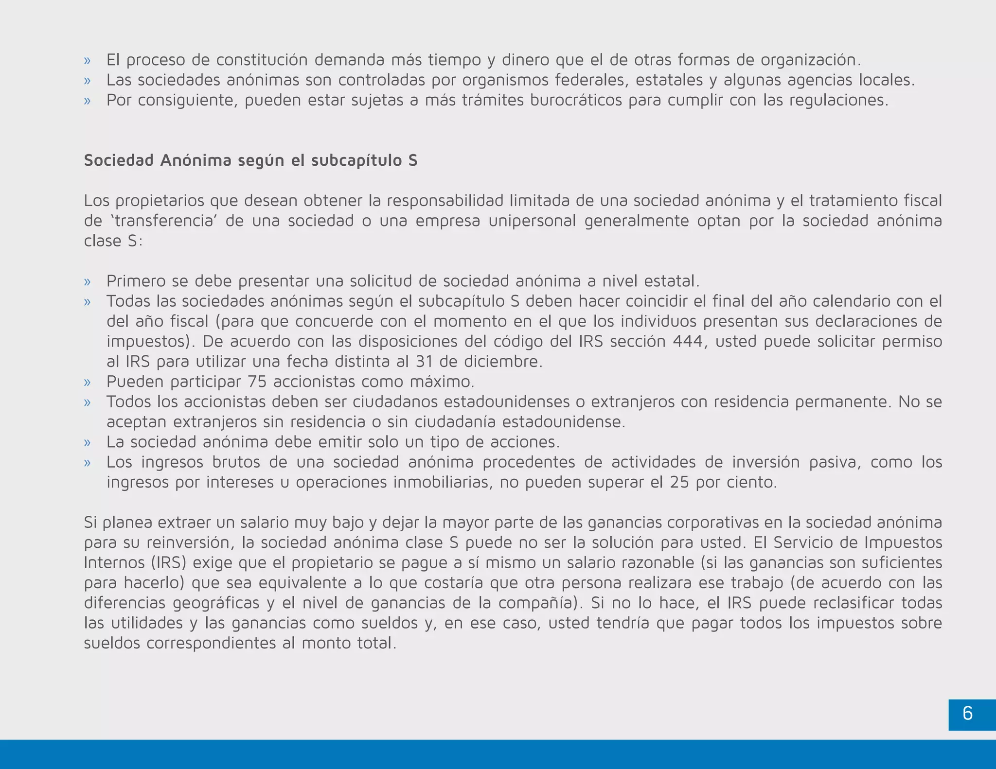 6
»» El proceso de constitución demanda más tiempo y dinero que el de otras formas de organización.
»» Las sociedades anónimas son controladas por organismos federales, estatales y algunas agencias locales.
»» Por consiguiente, pueden estar sujetas a más trámites burocráticos para cumplir con las regulaciones.
Sociedad Anónima según el subcapítulo S
Los propietarios que desean obtener la responsabilidad limitada de una sociedad anónima y el tratamiento fiscal
de ‘transferencia’ de una sociedad o una empresa unipersonal generalmente optan por la sociedad anónima
clase S:
»» Primero se debe presentar una solicitud de sociedad anónima a nivel estatal.
»» Todas las sociedades anónimas según el subcapítulo S deben hacer coincidir el final del año calendario con el
del año fiscal (para que concuerde con el momento en el que los individuos presentan sus declaraciones de
impuestos). De acuerdo con las disposiciones del código del IRS sección 444, usted puede solicitar permiso
al IRS para utilizar una fecha distinta al 31 de diciembre.
»» Pueden participar 75 accionistas como máximo.
»» Todos los accionistas deben ser ciudadanos estadounidenses o extranjeros con residencia permanente. No se
aceptan extranjeros sin residencia o sin ciudadanía estadounidense.
»» La sociedad anónima debe emitir solo un tipo de acciones.
»» Los ingresos brutos de una sociedad anónima procedentes de actividades de inversión pasiva, como los
ingresos por intereses u operaciones inmobiliarias, no pueden superar el 25 por ciento.
Si planea extraer un salario muy bajo y dejar la mayor parte de las ganancias corporativas en la sociedad anónima
para su reinversión, la sociedad anónima clase S puede no ser la solución para usted. El Servicio de Impuestos
Internos (IRS) exige que el propietario se pague a sí mismo un salario razonable (si las ganancias son suficientes
para hacerlo) que sea equivalente a lo que costaría que otra persona realizara ese trabajo (de acuerdo con las
diferencias geográficas y el nivel de ganancias de la compañía). Si no lo hace, el IRS puede reclasificar todas
las utilidades y las ganancias como sueldos y, en ese caso, usted tendría que pagar todos los impuestos sobre
sueldos correspondientes al monto total.
 