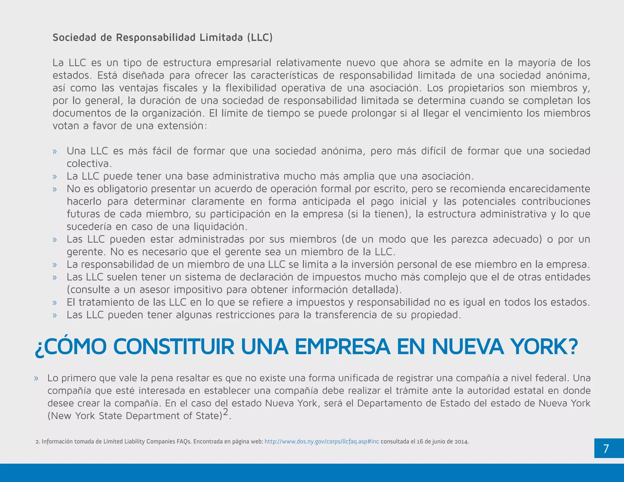 7
Sociedad de Responsabilidad Limitada (LLC)
La LLC es un tipo de estructura empresarial relativamente nuevo que ahora se admite en la mayoría de los
estados. Está diseñada para ofrecer las características de responsabilidad limitada de una sociedad anónima,
así como las ventajas fiscales y la flexibilidad operativa de una asociación. Los propietarios son miembros y,
por lo general, la duración de una sociedad de responsabilidad limitada se determina cuando se completan los
documentos de la organización. El límite de tiempo se puede prolongar si al llegar el vencimiento los miembros
votan a favor de una extensión:
»» Una LLC es más fácil de formar que una sociedad anónima, pero más difícil de formar que una sociedad
colectiva.
»» La LLC puede tener una base administrativa mucho más amplia que una asociación.
»» No es obligatorio presentar un acuerdo de operación formal por escrito, pero se recomienda encarecidamente
hacerlo para determinar claramente en forma anticipada el pago inicial y las potenciales contribuciones
futuras de cada miembro, su participación en la empresa (si la tienen), la estructura administrativa y lo que
sucedería en caso de una liquidación.
»» Las LLC pueden estar administradas por sus miembros (de un modo que les parezca adecuado) o por un
gerente. No es necesario que el gerente sea un miembro de la LLC.
»» La responsabilidad de un miembro de una LLC se limita a la inversión personal de ese miembro en la empresa.
»» Las LLC suelen tener un sistema de declaración de impuestos mucho más complejo que el de otras entidades
(consulte a un asesor impositivo para obtener información detallada).
»» El tratamiento de las LLC en lo que se refiere a impuestos y responsabilidad no es igual en todos los estados.
»» Las LLC pueden tener algunas restricciones para la transferencia de su propiedad.
¿CÓMO CONSTITUIR UNA EMPRESA EN NUEVA YORK?
»» Lo primero que vale la pena resaltar es que no existe una forma unificada de registrar una compañía a nivel federal. Una
compañía que esté interesada en establecer una compañía debe realizar el trámite ante la autoridad estatal en donde
desee crear la compañía. En el caso del estado Nueva York, será el Departamento de Estado del estado de Nueva York
(New York State Department of State)2.
2. Información tomada de Limited Liability Companies FAQs. Encontrada en página web: http://www.dos.ny.gov/corps/llcfaq.asp#inc consultada el 16 de junio de 2014.
 