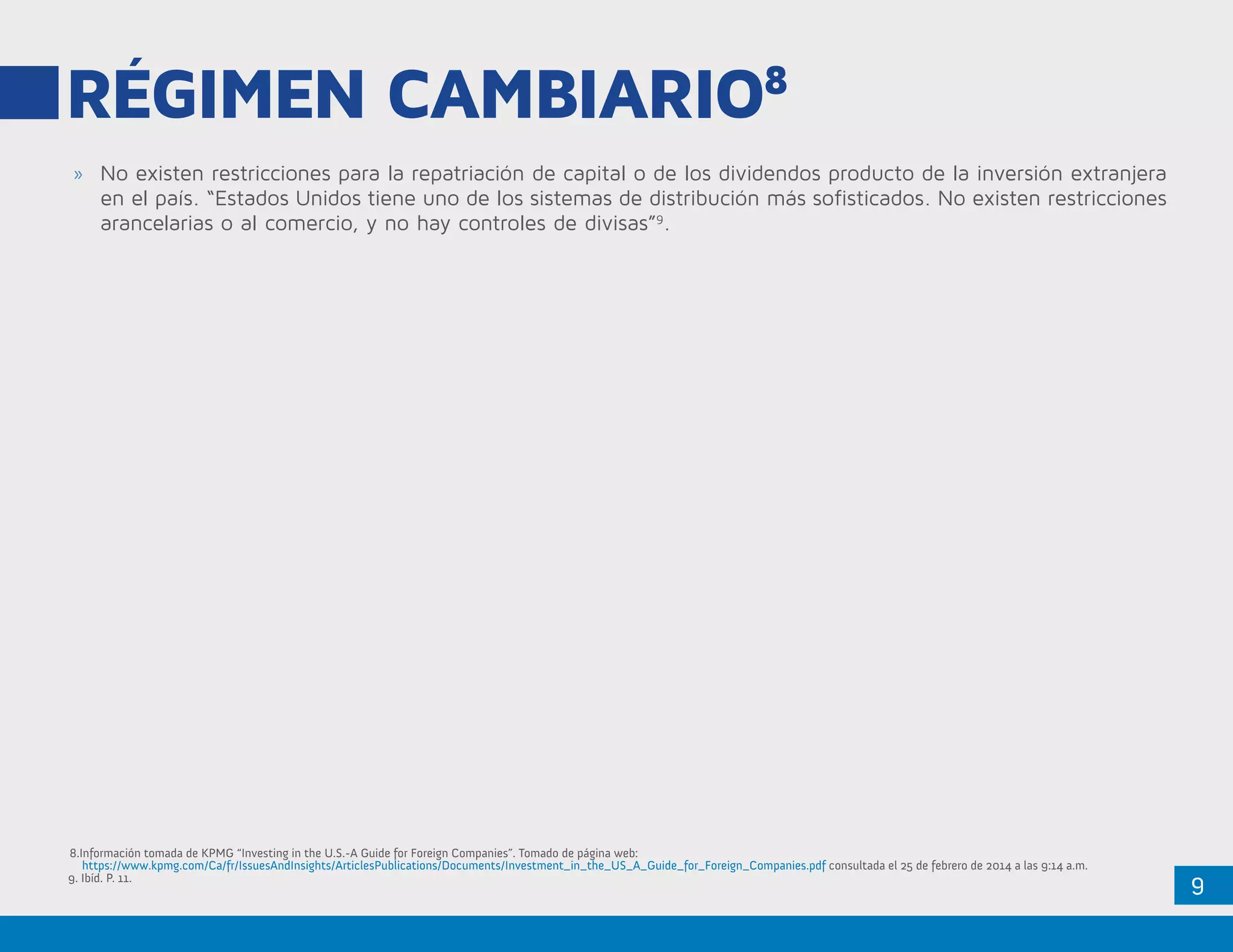 9
RÉGIMEN CAMBIARIO8
»» No existen restricciones para la repatriación de capital o de los dividendos producto de la inversión extranjera
en el país. “Estados Unidos tiene uno de los sistemas de distribución más sofisticados. No existen restricciones
arancelarias o al comercio, y no hay controles de divisas”9
.
8.Información tomada de KPMG “Investing in the U.S.-A Guide for Foreign Companies”. Tomado de página web:
	https://www.kpmg.com/Ca/fr/IssuesAndInsights/ArticlesPublications/Documents/Investment_in_the_US_A_Guide_for_Foreign_Companies.pdf consultada el 25 de febrero de 2014 a las 9:14 a.m.
9. Ibíd. P. 11.
 