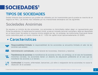 3
SOCIEDADES1
TIPOS DE SOCIEDADES
•	Características
Sociedades Anónimas
Existen diversos tipos societarios que pueden ser utilizados por los inversionistas para la puesta en marcha de un
negocio en Perú. Las formas más utilizadas por los inversionistas extranjeros son las siguientes:
Se requiere un mínimo de dos accionistas. Los accionistas no domiciliados deben elegir un representante para
firmar los estatutos. El capital para la inversión inicial, ya sea en moneda nacional o extranjera, debe ser depositado
en un banco local. No existe un importe mínimo exigido por ley; sin embargo, las instituciones financieras tienen
como costumbre pedir un monto mínimo de S/. 1.000 de capital inicial (aproximadamente US $385).
Responsabilidad limitada: la responsabilidad de los accionistas se encuentra limitada al valor de las
acciones que poseen.
Administración centralizada: Junta General de Accionistas, Directorio y Gerencia.
Transferencia de acciones: la transferencia de acciones es libre; sin embargo, en el caso de Sociedades
Anónimas Cerradas, los accionistas tienen un derecho de adquisición preferente en el caso que se
transfieran las acciones a un tercero.
Continuidad: la muerte, enfermedad, bancarrota, y/o retiro o resignación de los accionistas no causa la
disolución de la sociedad.
1. “Establecimiento de empresas en Perú”. Recuperado el 30 de febrero de 2014. Disponible en: http://www.investinperu.pe/RepositorioAPS/0/0/JER/GUIA_INVERSION/Guia_Negocios_e_Inversion_2013-2014.pdf
 