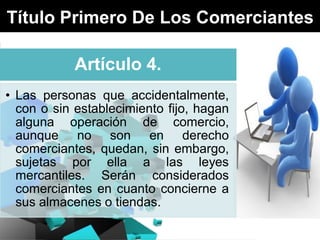 Título Primero De Los Comerciantes
Artículo 4.
• Las personas que accidentalmente,
con o sin establecimiento fijo, hagan
alguna operación de comercio,
aunque no son en derecho
comerciantes, quedan, sin embargo,
sujetas por ella a las leyes
mercantiles. Serán considerados
comerciantes en cuanto concierne a
sus almacenes o tiendas.

 