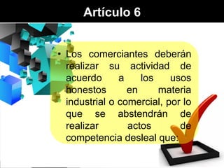 Artículo 6
• Los comerciantes deberán
realizar su actividad de
acuerdo
a
los
usos
honestos
en
materia
industrial o comercial, por lo
que se abstendrán de
realizar
actos
de
competencia desleal que:

 