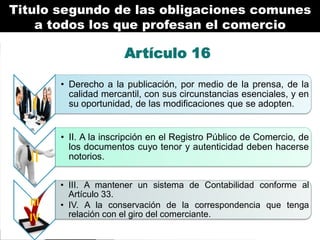 Titulo segundo de las obligaciones comunes
a todos los que profesan el comercio

Artículo 16

I

• Derecho a la publicación, por medio de la prensa, de la
calidad mercantil, con sus circunstancias esenciales, y en
su oportunidad, de las modificaciones que se adopten.

II

• II. A la inscripción en el Registro Público de Comercio, de
los documentos cuyo tenor y autenticidad deben hacerse
notorios.

III
IV

• III. A mantener un sistema de Contabilidad conforme al
Artículo 33.
• IV. A la conservación de la correspondencia que tenga
relación con el giro del comerciante.

 