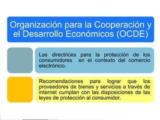 Organización para la Cooperación y
el Desarrollo Económicos (OCDE)
Las directrices para la protección de los
consumidores en el contexto del comercio
electrónico.

Recomendaciones para lograr que los
proveedores de bienes y servicios a través de
internet cumplan con las disposiciones de las
leyes de protección al consumidor.

 